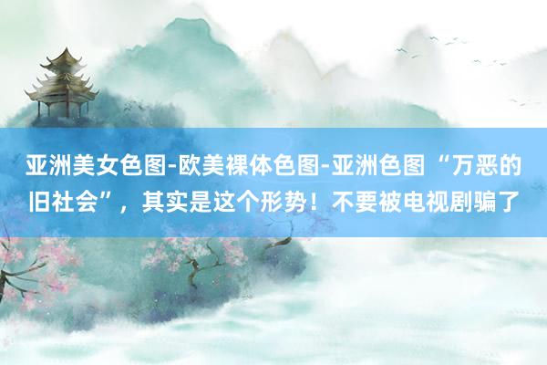 亚洲美女色图-欧美裸体色图-亚洲色图 “万恶的旧社会”，其实是这个形势！不要被电视剧骗了