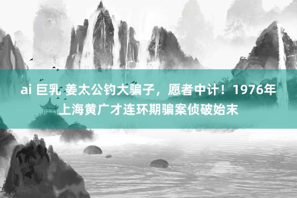 ai 巨乳 姜太公钓大骗子，愿者中计！1976年上海黄广才连环期骗案侦破始末