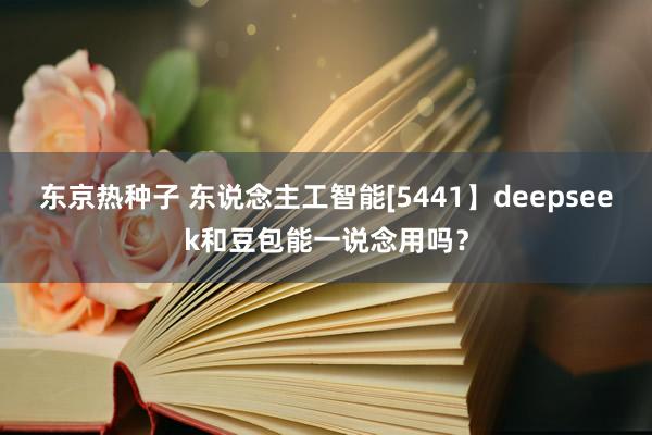 东京热种子 东说念主工智能[5441】deepseek和豆包能一说念用吗？