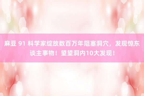 麻豆 91 科学家绽放数百万年阻塞洞穴，发现惊东谈主事物！望望洞内10大发现！
