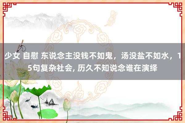 少女 自慰 东说念主没钱不如鬼，汤没盐不如水，15句复杂社会, 历久不知说念谁在演绎