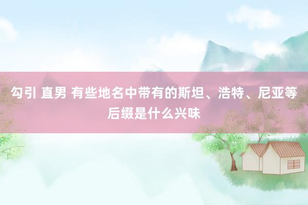 勾引 直男 有些地名中带有的斯坦、浩特、尼亚等后缀是什么兴味