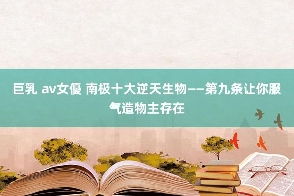 巨乳 av女優 南极十大逆天生物——第九条让你服气造物主存在
