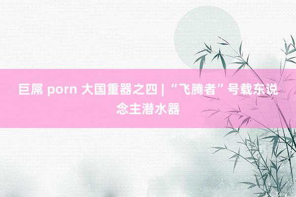 巨屌 porn 大国重器之四 | “飞腾者”号载东说念主潜水器