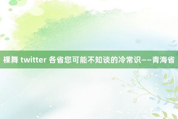 裸舞 twitter 各省您可能不知谈的冷常识——青海省