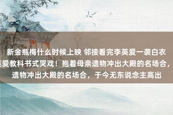 新金瓶梅什么时候上映 邻接看完李英爱一袭白衣封神《大长今》 李英爱教科书式哭戏！抱着母亲遗物冲出大殿的名场合，于今无东说念主高出