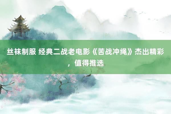 丝袜制服 经典二战老电影《苦战冲绳》杰出精彩，值得推选