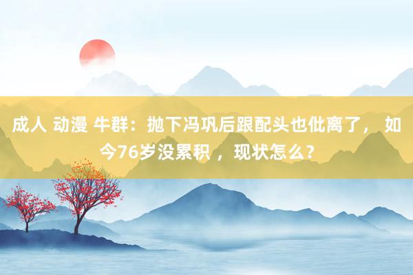 成人 动漫 牛群：抛下冯巩后跟配头也仳离了， 如今76岁没累积 ，现状怎么？
