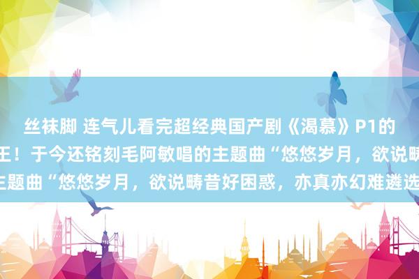 丝袜脚 连气儿看完超经典国产剧《渴慕》P1的确万东说念主空巷的剧王！于今还铭刻毛阿敏唱的主题曲“悠悠岁月，欲说畴昔好困惑，亦真亦幻难遴选”