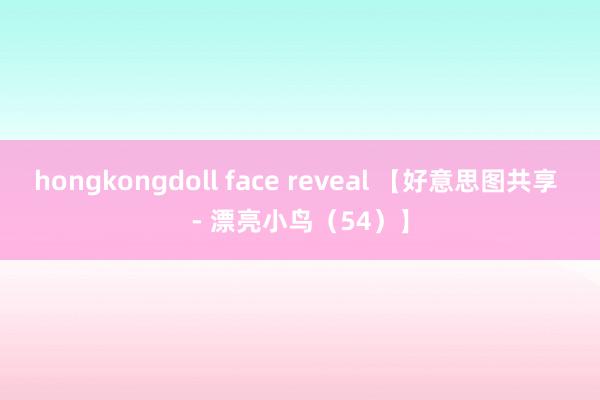 hongkongdoll face reveal 【好意思图共享 - 漂亮小鸟（54）】