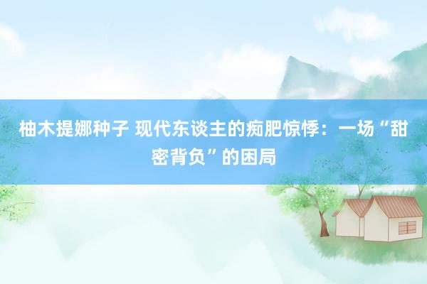 柚木提娜种子 现代东谈主的痴肥惊悸：一场“甜密背负”的困局