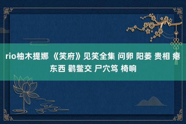 rio柚木提娜 《笑府》见笑全集 问卵 阳萎 贵相 瘪东西 鹳鳖交 尸穴笃 椅响