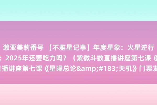 濑亚美莉番号 【不雅星记事】年度星象：火星逆行，冥王星与金星合相；2025年还要吃力吗？（紫微斗数直播讲座第七课《星曜总论&#183;天机》门票发售啦！）