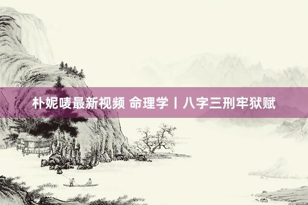 朴妮唛最新视频 命理学丨八字三刑牢狱赋