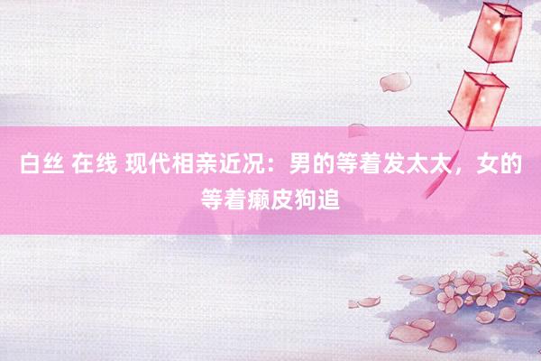 白丝 在线 现代相亲近况：男的等着发太太，女的等着癞皮狗追