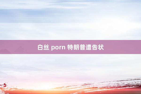 白丝 porn 特朗普遭告状