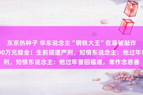 东京热种子 华东说念主“钢铁大王”在菲被敲诈撕票，家属已付近2700万元赎金！生前疑遭严刑，知情东说念主：他过年曾回福建，常作念慈善