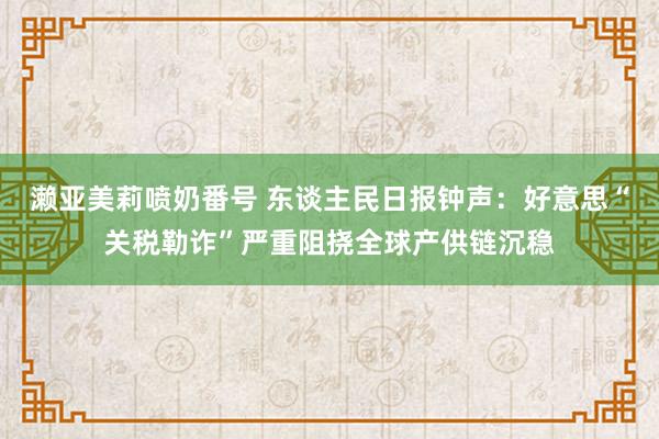 濑亚美莉喷奶番号 东谈主民日报钟声：好意思“关税勒诈”严重阻挠全球产供链沉稳